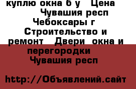 куплю окна б/у › Цена ­ 2 000 - Чувашия респ., Чебоксары г. Строительство и ремонт » Двери, окна и перегородки   . Чувашия респ.